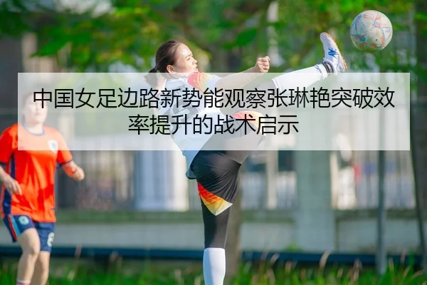 中国女足边路新势能观察张琳艳突破效率提升的战术启示
