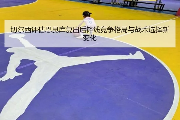 切尔西评估恩昆库复出后锋线竞争格局与战术选择新变化