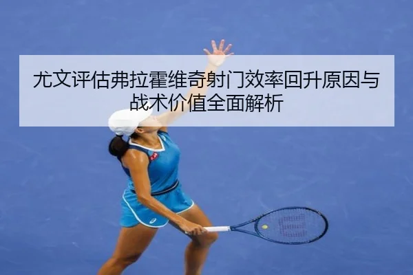 尤文评估弗拉霍维奇射门效率回升原因与战术价值全面解析